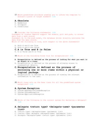 17. Which predifined attribute enables you to inform the compiler to
      discard a piece of target element? (1đ)

   A.Obsolete
   B. WebMethod
   C. Dllimport
   D. Conditional


   18. Consider the following statements: (2đ)
Statement A: Crystal Reports support two models, pull and push, to access
data from a data source.
Statement B: In the push model, the database driver directly retrieves the
data from the data source.
Which of the following is true, with respect to the above statements?

   A. Both A and B are True
   B. Both A and B are False
   C.A is True and B is False
   D. A is False and B is True

   19. Which of the following holds true for encapsulation? (2đ)

   A. Encapsulation is defined as the process of looking for what you want in
      an object or a class.
   B. Encapsulation is defined as the process of allowing access to
      nonessential details.
   C.Encapsulation is defined as the process of
     enclosing one or more items within a physical or
     logical package.
   D. Encapsulation is defined as the process of viewing the relevant
      information to the user.


   20. Which class acts as the base class for all the predefined system
      exceptions? (1đ)

   A.System.Exception
   B. System.AppDomainUnloadedException
   C. System.SystemException
   D. System.ApplicationException


   21. Which of the following is the correct syntax for declaring a delegate?
      (1đ)


   A.delegate <return type> <delegate-name> <parameter
     list>
   B. <return type> <delegate-name> <parameter list>
   C. <return type> delegate <delegate-name> <parameter list>
   D. Delegate <delegate-name> <return type> <parameter list>
 