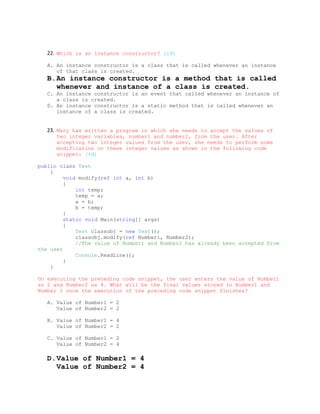 22. Which is an instance constructor? (1đ)

   A. An instance constructor is a class that is called whenever an instance
      of that class is created.
   B.An instance constructor is a method that is called
     whenever and instance of a class is created.
   C. An instance constructor is an event that called whenever an instance of
      a class is created.
   D. An instance constructor is a static method that is called whenever an
      instance of a class is created.


   23. Mary has written a program in which she needs to accept the values of
      two integer variables, number1 and number2, from the user. After
      accepting two integer values from the user, she needs to perform some
      modification on these integer values as shown in the following code
      snippet: (4đ)

public class Test
    {
         void modify(ref int a, int b)
         {
             int temp;
             temp = a;
             a = b;
             b = temp;
         }
         static void Main(string[] args)
         {
             Test classobj = new Test();
             classobj.modify(ref Number1, Number2);
             //The value of Number1 and Number2 has already been accepted from
the user
             Console.ReadLine();
         }
    }

On executing the preceding code snippet, the user enters the value of Number1
as 2 and Number2 as 4. What will be the final values stored in Number1 and
Number 2 once the execution of the preceding code snippet finishes?

   A. Value of Number1 = 2
      Value of Number2 = 2

   B. Value of Number1 = 4
      Value of Number2 = 2

   C. Value of Number1 = 2
      Value of Number2 = 4

   D.Value of Number1 = 4
     Value of Number2 = 4
 