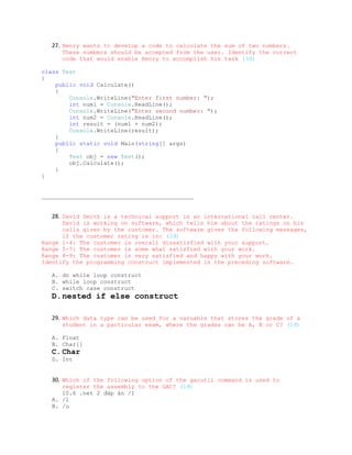 27. Henry wants to develop a code to calculate the sum of two numbers.
      These numbers should be accepted from the user. Identify the correct
      code that would enable Henry to accomplish his task (3đ)

class Test
{
    public void Calculate()
    {
        Console.WriteLine("Enter first number: ");
        int num1 = Console.ReadLine();
        Console.WriteLine("Enter second number: ");
        int num2 = Console.ReadLine();
        int result = (num1 + num2);
        Console.WriteLine(result);
    }
    public static void Main(string[] args)
    {
        Test obj = new Test();
        obj.Calculate();
    }
}


____________________________________________


   28. David Smith is a technical support in an international call center.
      David is working on software, which tells him about the ratings on his
      calls given by the customer. The software gives the following messages,
      if the customer rating is in: (2đ)
Range 1-4: The customer is overall dissatisfied with your support.
Range 5-7: The customer is some what satisfied with your work.
Range 8-9: The customer is very satisfied and happy with your work.
Identify the programming construct implemented in the preceding software.

   A. do while loop construct
   B. while loop construct
   C. switch case construct
   D.nested if else construct

   29. Which data type can be used for a varuable that stores the grade of a
      student in a particular exam, where the grades can be A, B or C? (1đ)

   A. Float
   B. Char[]
   C. Char
   D. Int


   30. Which of the following option of the gacutil command is used to
      register the assembly to the GAC? (1đ)
      10.6 .net 2 đáp án /I
   A. /l
   B. /u
 