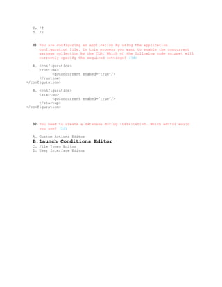 C. /f
   D. /r


   31. You are configuring an application by using the application
      configuration file. In this process you want to enable the concurrent
      garbage collection by the CLR. Which of the following code snippet will
      correctly specify the required settings? (3đ)

   A. <configuration>
      <runtime>
            <gcConcurrent enabed=”true”/>
      </runtime>
</configuration>

   B. <configuration>
      <startup>
            <gcConcurrent enabed=”true”/>
      </startup>
</configuration>



   32. You need to create a database during installation. Which editor would
      you use? (2đ)

   A. Custom Actions Editor
   B.Launch Conditions Editor
   C. File Types Editor
   D. User Interface Editor
 