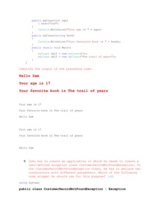 public myClass(int age)
            : base("Sam")
        {
            Console.WriteLine("Your age is " + age);
        }
        public myClass(string book)
        {
            Console.WriteLine("Your favourite book is " + book);
        }
        public static void Main()
        {
            myClass obj1 = new myClass(17);
            myClass obj2 = new myClass("The trail of years");
        }
    }

Identify the output of the preceding code.

Hello Sam

Your age is 17

Your favorite book is The trail of years


Your age is 17

Your favorite book is The trail of years

Hello Sam



Your age is 17

Your favorite book is The trail of years



Hello Sam




   9. John has to create an application in which he needs to create a
      user-defined exception class CustomerRecordNotFoundException. In
      the CustomerRecordNotFoundException class, he has to declare two
      constructors with different parameters. Which of the following
      code snippet he should use for this purpose? (4đ)

using System;

public class CustomerRecordNotFoundException : Exception
 