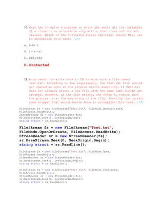 10. Mary has to write a program in which she wants all the variables
       of a class to be accessible only within that class and its sub
       classes. Which of the following access specifier should Mary use
       to accomplish this task? (2đ)

   A. Public

   B. Internal

   C. Private

   D.Protected


   11. Anna needs to write code in C# to work with a file named
       Test.txt. According to the requirement, the Test.txt file should
       get opened as soon as the program starts executing. If Test.txt
       does not already exist, a new file with the same name should get
       created. However, if the file exists, she needs to ensure that
       the pointer is at the beginning of the file. Identify the correct
       code snippet that would enable Anna to accomplish this task. (3đ)

FileStream fs = new FileStream("Test.txt", FileMode.OpenOrCreate,
FileAccess.ReadWrite);
StreamReader sr = new StreamReader(fs);
sr.BaseStream.Seek(0, SeekOrigin.End);
string struct = sr.ReadLine();

FileStream fs = new FileStream("Test.txt",
FileMode.OpenOrCreate, FileAccess.ReadWrite);
StreamReader sr = new StreamReader(fs);
sr.BaseStream.Seek(0, SeekOrigin.Begin);
string struct = sr.ReadLine();
FileStream fs = new FileStream("Test.txt", FileMode.Open,
FileAccess.ReadWrite);
StreamReader sr = new StreamReader(fs);
sr.BaseStream.Seek(0, SeekOrigin.Begin);
string struct = sr.ReadLine();

FileStream fs = new FileStream("Test.txt", FileMode.CreateNew,
FileAccess.ReadWrite);
StreamReader sr = new StreamReader(fs);
sr.BaseStream.Seek(0, SeekOrigin.Begin);
string struct = sr.ReadLine();
 