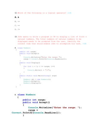 12. Which of the following is a logical operator? (1đ)

  A.&
  B. ++

  C. ==

  D. /=



  13. John wants to write a program in C# to display a list of first n
      natural numbers. The total numbers of natural numbers to be
      displayed needs to be accepted from the user. Identify the
      correct code that would enable John to accomplish his task. (3đ)

  A. class Numbers
   {
        public int range;
        public void Accept()
        {
            Console.WriteLine("Enter the range: ");
            range = Convert.ToInt32(Console.ReadLine());
        }
        public void Display()
        {
            for (int i = 1; i <= range; i++)
            {
                Console.Write(i + "t");
            }
        }
        public static void Main(string[] args)
        {
            Numbers obj = new Numbers();
            Numbers.Accept();
            Numbers.Display();
        }
   }



  B.class Numbers
    {
        public int range;
        public void Accept()
        {
            Console.WriteLine("Enter the range: ");
            range =
Convert.ToInt32(Console.ReadLine());
        }
 