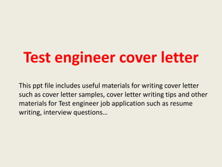 Test engineer cover letter
This ppt file includes useful materials for writing cover letter
such as cover letter samples, cover letter writing tips and other
materials for Test engineer job application such as resume
writing, interview questions…

 