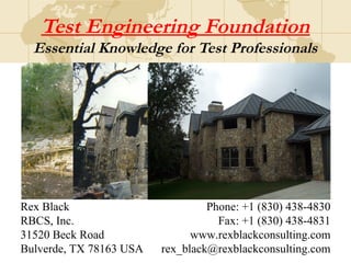 Test Engineering Foundation
Essential Knowledge for Test Professionals
Rex Black
RBCS, Inc.
31520 Beck Road
Bulverde, TX 78163 USA
Phone: +1 (830) 438-4830
Fax: +1 (830) 438-4831
www.rexblackconsulting.com
rex_black@rexblackconsulting.com
 