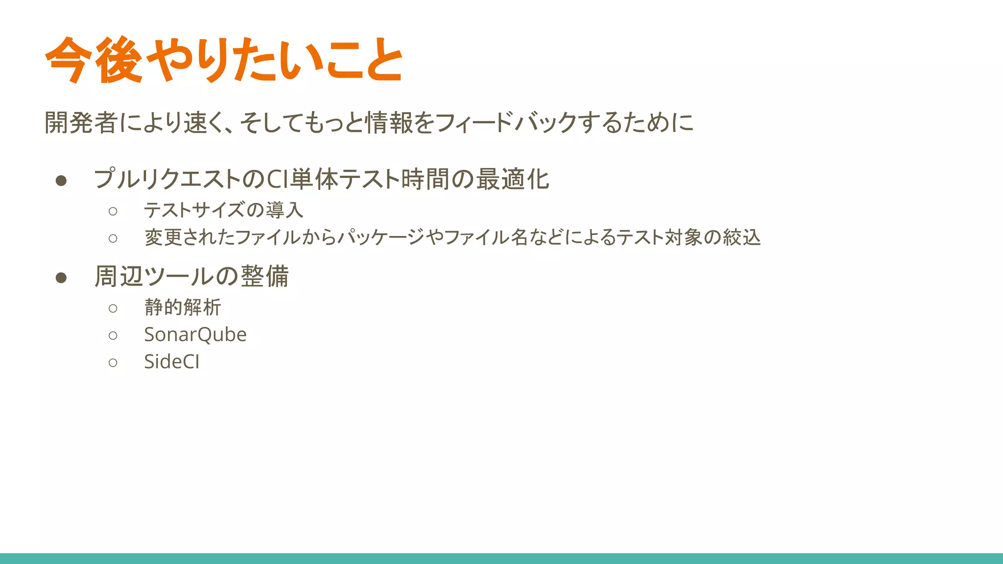今後やりたいこと
開発者により速く、そしてもっと情報をフィードバックするために
● プルリクエストのCI単体テスト時間の最適化
○ テストサイズの導入
○ 変更されたファイルからパッケージやファイル名などによるテスト対象の絞込
● 周辺ツールの整備
○ 静的解析
○ SonarQube
○ SideCI
 