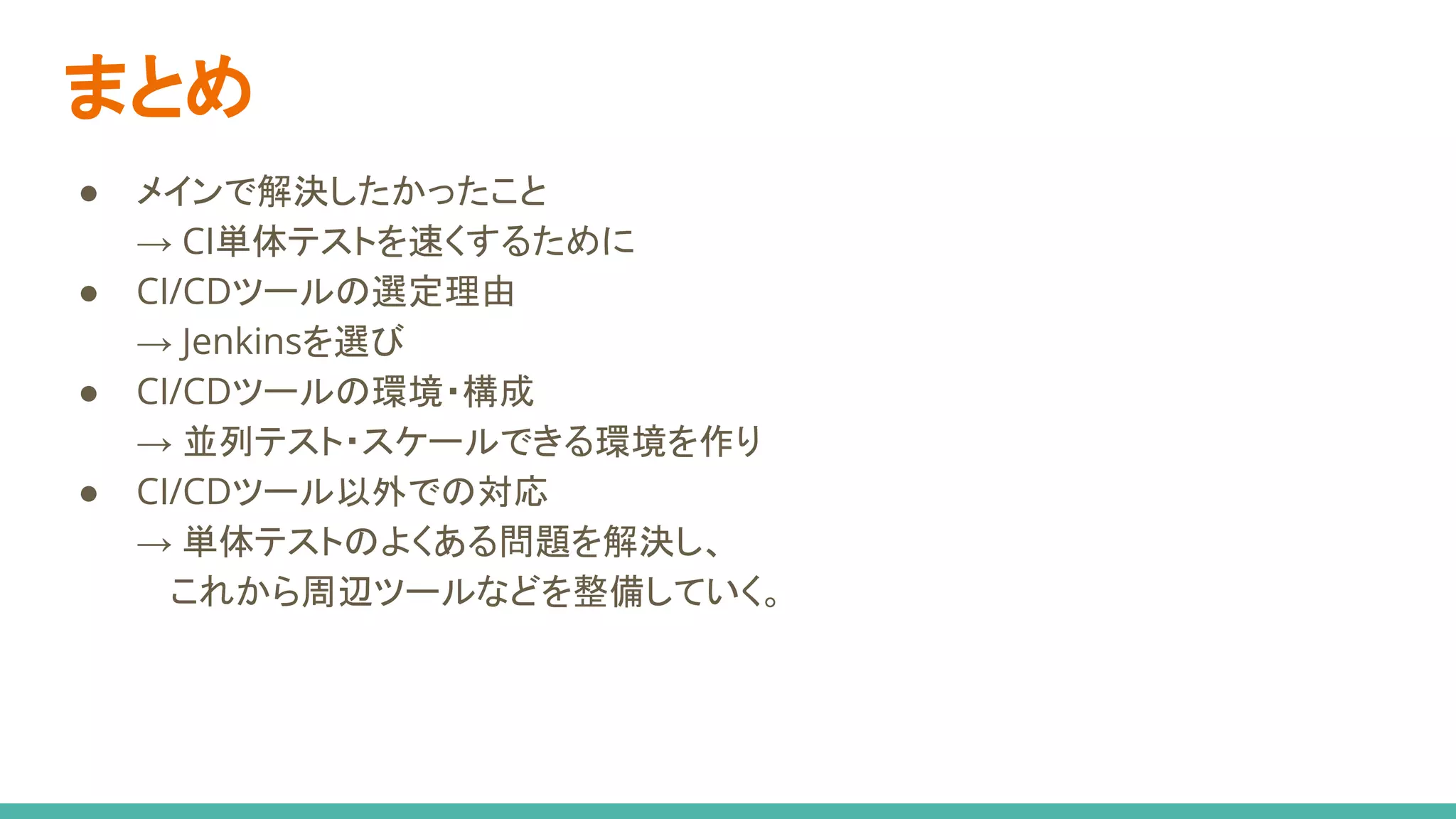 まとめ
● メインで解決したかったこと
→ CI単体テストを速くするために
● CI/CDツールの選定理由
→ Jenkinsを選び
● CI/CDツールの環境・構成
→ 並列テスト・スケールできる環境を作り
● CI/CDツール以外での対応
→ 単体テストのよくある問題を解決し、
　 これから周辺ツールなどを整備していく。
 