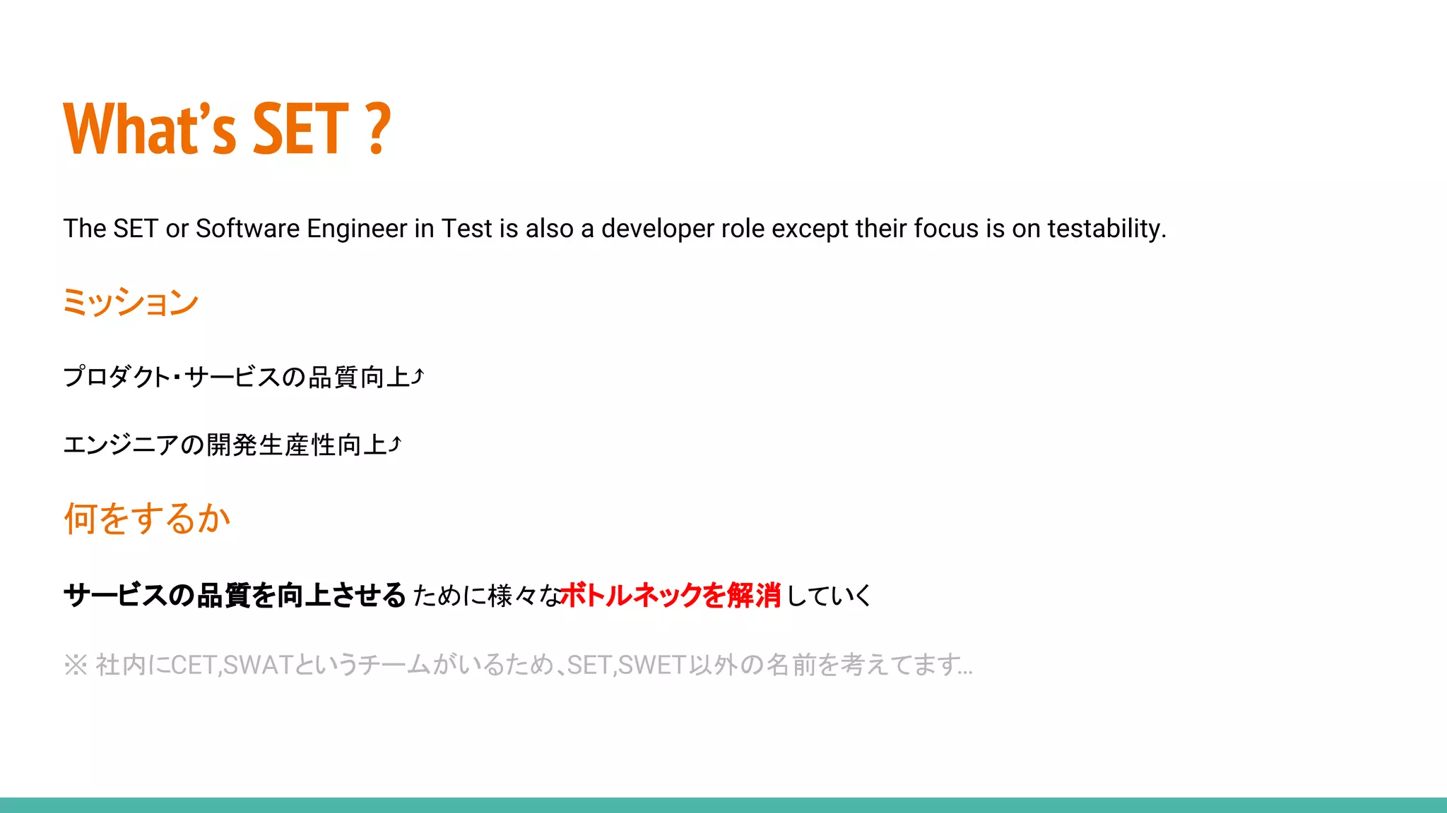 What’s SET ?
The SET or Software Engineer in Test is also a developer role except their focus is on testability.
ミッション
プロダクト・サービスの品質向上⤴
エンジニアの開発生産性向上⤴
何をするか
サービスの品質を向上させる ために様々なボトルネックを解消していく
※ 社内にCET,SWATというチームがいるため、SET,SWET以外の名前を考えてます…
 