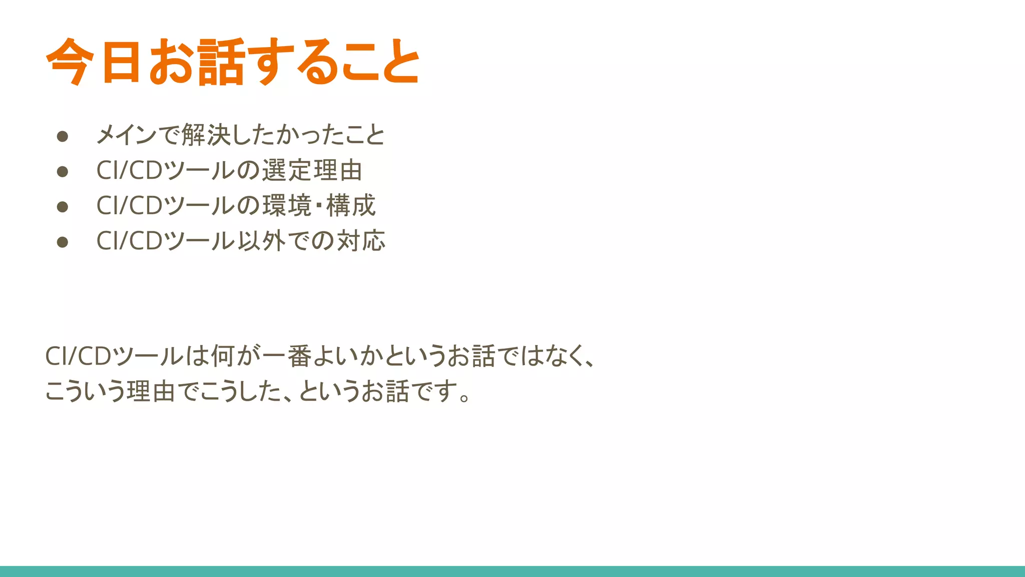 今日お話すること
● メインで解決したかったこと
● CI/CDツールの選定理由
● CI/CDツールの環境・構成
● CI/CDツール以外での対応
CI/CDツールは何が一番よいかというお話ではなく、
こういう理由でこうした、というお話です。
 