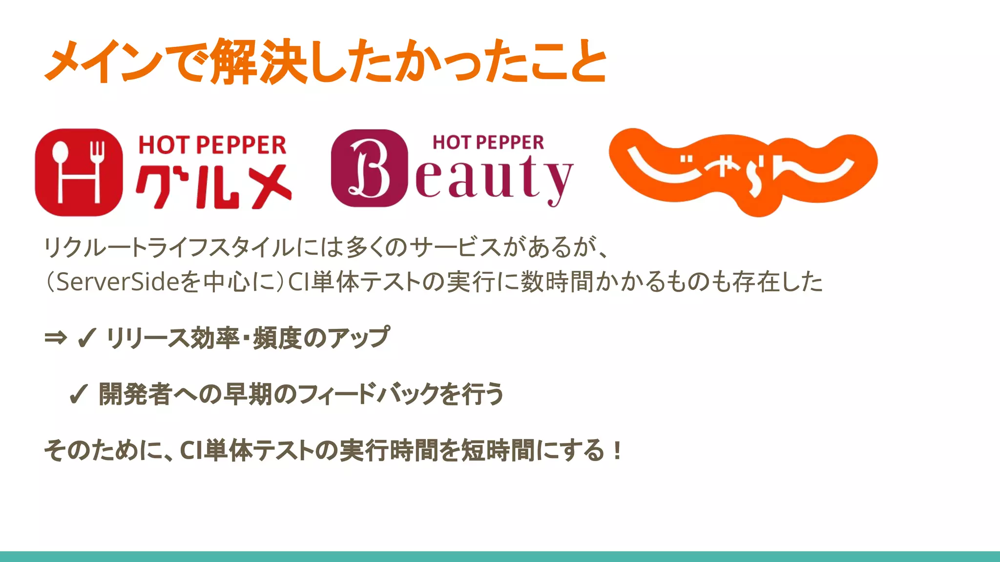 リクルートライフスタイルには多くのサービスがあるが、
（ServerSideを中心に）CI単体テストの実行に数時間かかるものも存在した
⇒ ✓ リリース効率・頻度のアップ
　 ✓ 開発者への早期のフィードバックを行う
そのために、CI単体テストの実行時間を短時間にする！
メインで解決したかったこと
 