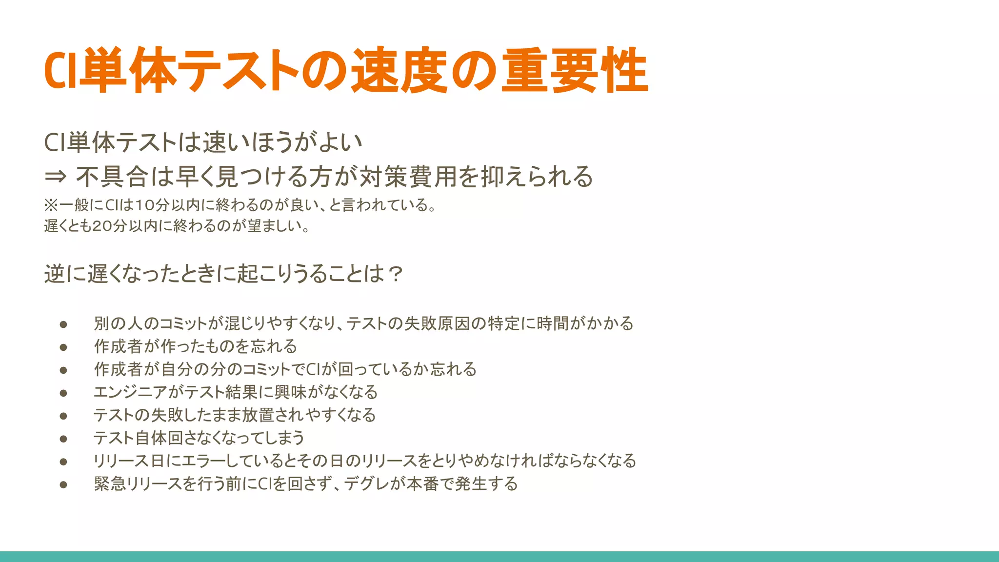 CI単体テストは速いほうがよい
⇒ 不具合は早く見つける方が対策費用を抑えられる
※一般にCIは１０分以内に終わるのが良い、と言われている。
遅くとも２０分以内に終わるのが望ましい。
逆に遅くなったときに起こりうることは？
● 別の人のコミットが混じりやすくなり、テストの失敗原因の特定に時間がかかる
● 作成者が作ったものを忘れる
● 作成者が自分の分のコミットでCIが回っているか忘れる
● エンジニアがテスト結果に興味がなくなる
● テストの失敗したまま放置されやすくなる
● テスト自体回さなくなってしまう
● リリース日にエラーしているとその日のリリースをとりやめなければならなくなる
● 緊急リリースを行う前にCIを回さず、デグレが本番で発生する
CI単体テストの速度の重要性
 