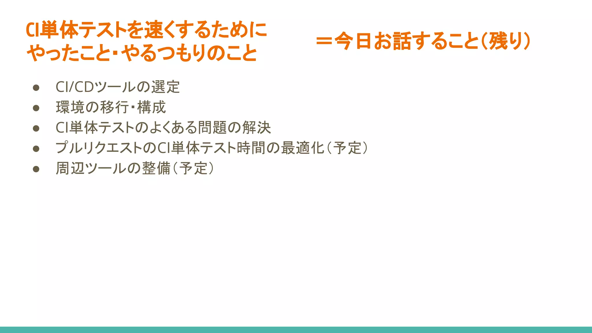 CI単体テストを速くするために
やったこと・やるつもりのこと
● CI/CDツールの選定
● 環境の移行・構成
● CI単体テストのよくある問題の解決
● プルリクエストのCI単体テスト時間の最適化（予定）
● 周辺ツールの整備（予定）
＝今日お話すること（残り）
 