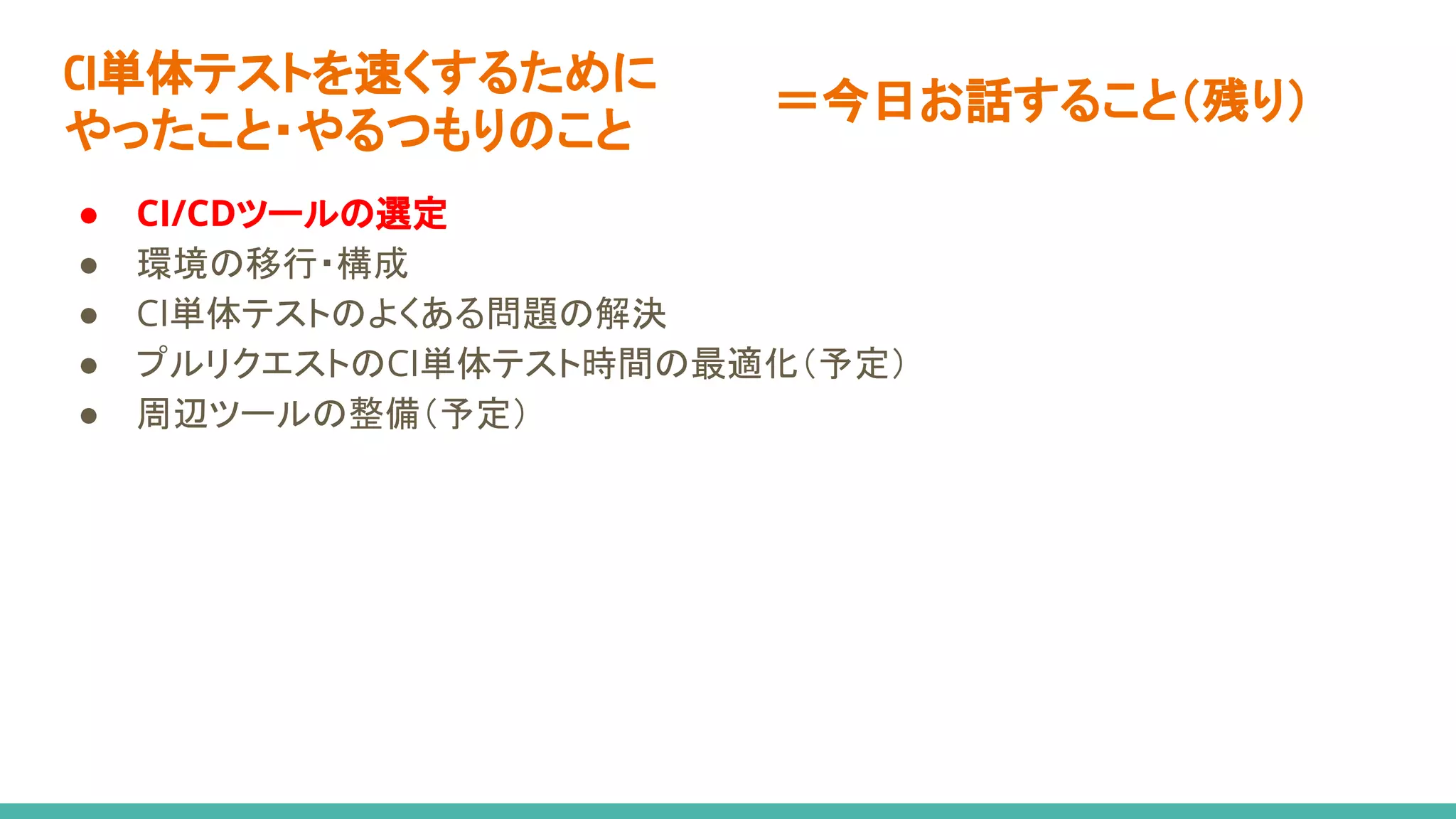 CI単体テストを速くするために
やったこと・やるつもりのこと
● CI/CDツールの選定
● 環境の移行・構成
● CI単体テストのよくある問題の解決
● プルリクエストのCI単体テスト時間の最適化（予定）
● 周辺ツールの整備（予定）
＝今日お話すること（残り）
 