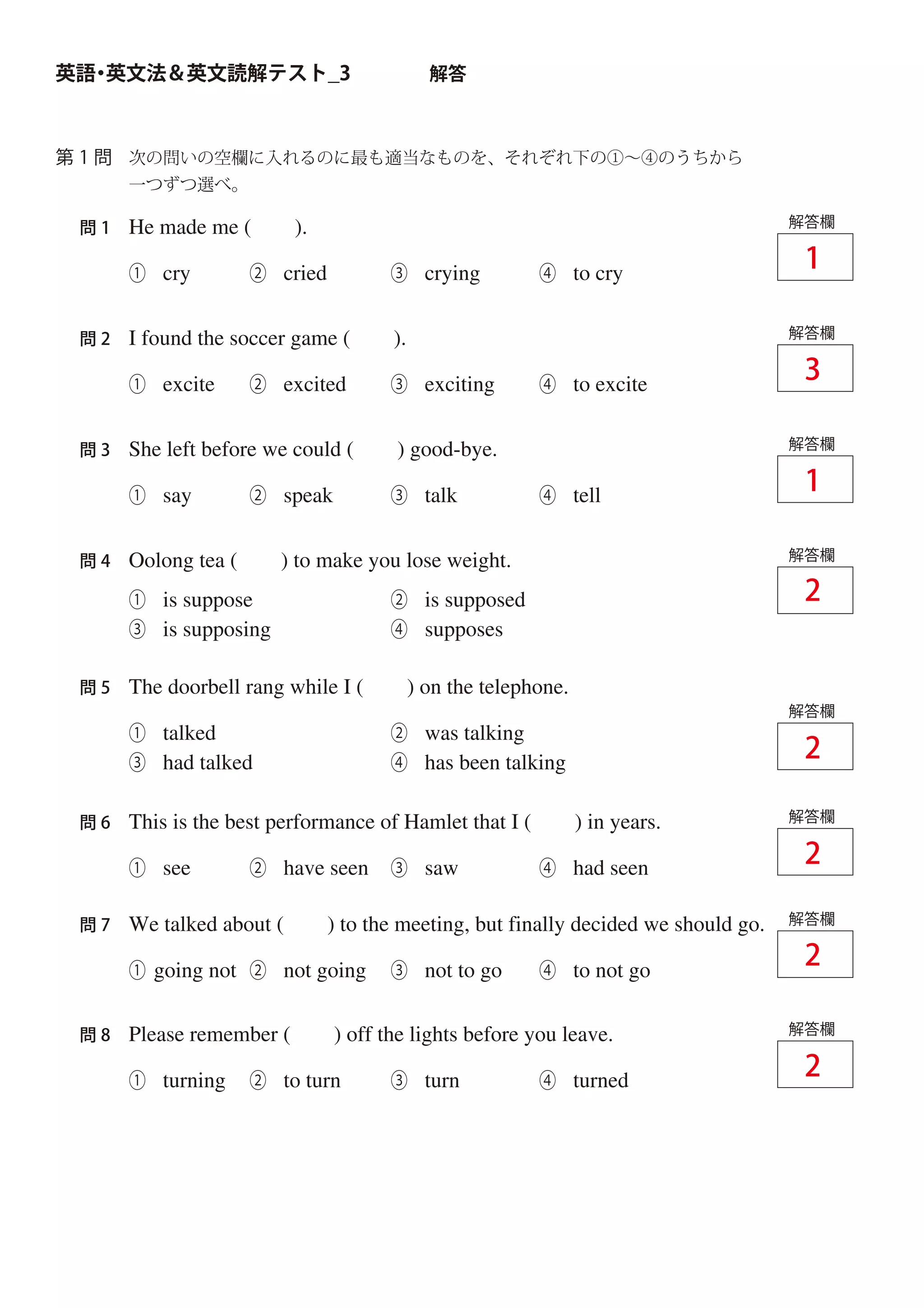 次の問いの空欄に入れるのに最も適当なものを、それぞれ下の①∼④のうちから
一つずつ選べ。
英語・英文法＆英文読解テスト_3 解答
第 1 問
He made me ( ).
① cry ② cried ③ crying ④ to cry
問 1 解答欄
I found the soccer game ( ).
① excite ② excited ③ exciting ④ to excite
問 2 解答欄
She left before we could ( ) good-bye.
① say ② speak ③ talk ④ tell
問 3 解答欄
Oolong tea ( ) to make you lose weight.問 4 解答欄
The doorbell rang while I ( ) on the telephone.
① talked ② was talking
③ had talked ④ has been talking
① is suppose ② is supposed
③ is supposing ④ supposes
問 5
解答欄
This is the best performance of Hamlet that I ( ) in years.
① see ② have seen ③ saw ④ had seen
問 6 解答欄
We talked about ( ) to the meeting, but finally decided we should go.
① going not ② not going ③ not to go ④ to not go
問 7 解答欄
Please remember ( ) off the lights before you leave.
① turning ② to turn ③ turn ④ turned
問 8 解答欄
1
1
2
2
2
2
2
3
 