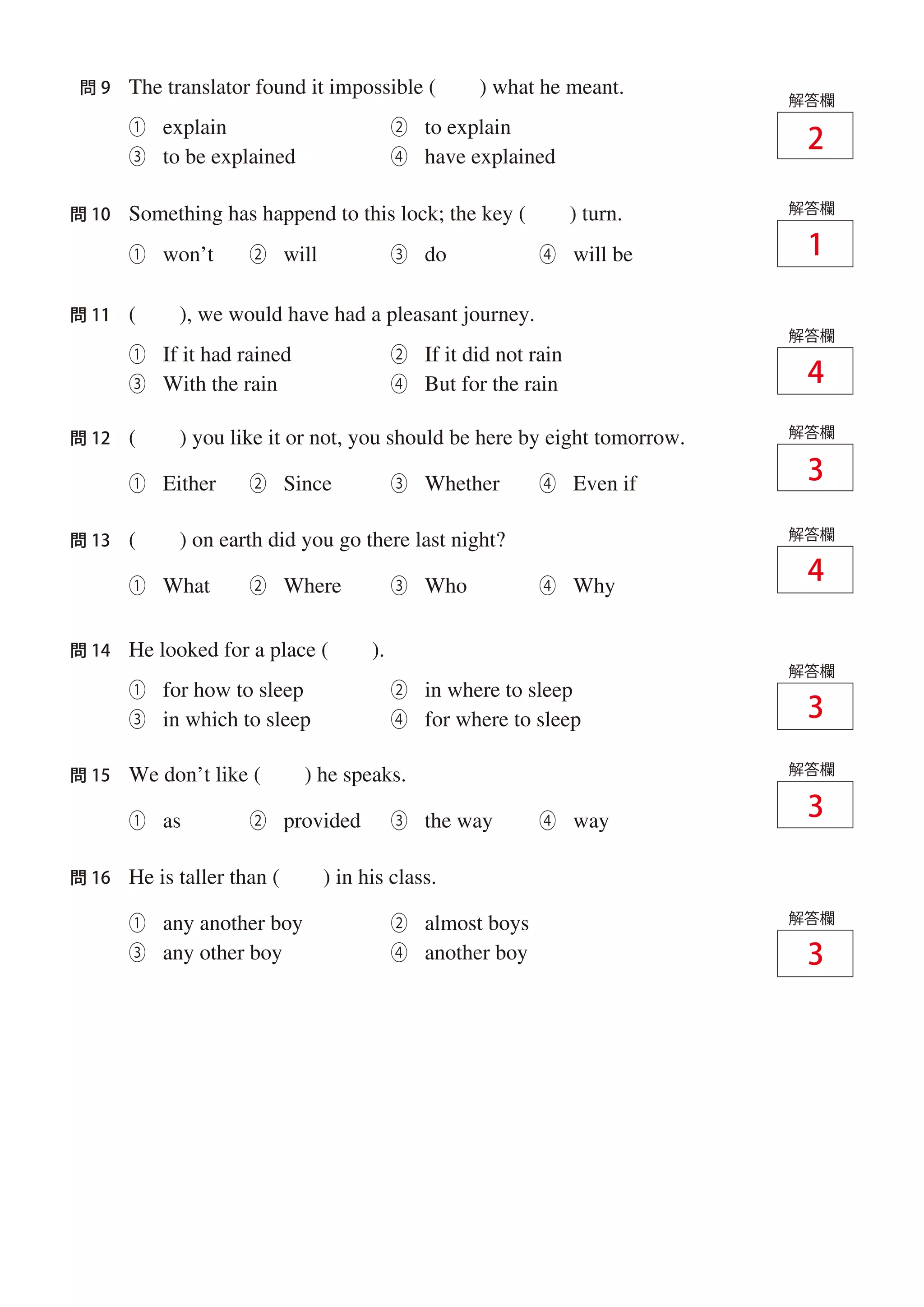The translator found it impossible ( ) what he meant.問 9
解答欄
Something has happend to this lock; the key ( ) turn.問 10
① explain ② to explain
③ to be explained ④ have explained
( ), we would have had a pleasant journey.問 11
解答欄
① If it had rained ② If it did not rain
③ With the rain ④ But for the rain
He looked for a place ( ).問 14
解答欄
① for how to sleep ② in where to sleep
③ in which to sleep ④ for where to sleep
① any another boy ② almost boys
③ any other boy ④ another boy
解答欄
① won’t ② will ③ do ④ will be
( ) you like it or not, you should be here by eight tomorrow.
① Either ② Since ③ Whether ④ Even if
問 12 解答欄
( ) on earth did you go there last night?
① What ② Where ③ Who ④ Why
問 13 解答欄
We don’t like ( ) he speaks.
① as ② provided ③ the way ④ way
問 15 解答欄
He is taller than ( ) in his class.問 16
解答欄
1
2
3
3
3
3
4
4
 
