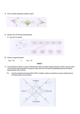 4. Com os símbolos adequados completa o quadro:

5. Na figura, RS e OP são retas perpendiculares.
5.1. Liga como no exemplo.

6. Constrói os seguintes ângulos:
SOL = 127º

e

SAL = 47º
PARTE II

7. O pai do Eduardo foi deixá-lo na escola. Posteriormente, dirigiu-se à padaria e depois à farmácia. Durante o percurso, existe
uma rotunda que está representada no esquema ao lado, assim como uma parte do trajetoefetuado pelo pai do Eduardo
depois de deixar o filho na escola.
7.1.

Constrói as bissetrizes dos ângulos BOA e DOC e completa o trajeto que representa o percurso realizado pelo pai
do Eduardo desde que sai da escola.

 
