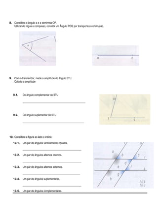 8. Considera o ângulo a e a semirreta OP.
Utilizando régua e compasso, constrói um Ângulo POQ por transporte e construção.

9. Com o transferidor, mede a amplitude do ângulo STU.
Calcula a amplitude

9.1.

Do ângulo complementar de STU
_______________________________________________

9.2.

Do ângulo suplementar de STU
______________________________________________

10. Considera a figura ao lado e indica:
10.1.

Um par de ângulos verticalmente opostos.
____________________________________________

10.2.

Um par de ângulos alternos internos.
____________________________________________

10.3.

Um par de ângulos alternos externos.
___________________________________________

10.4.

Um par de ângulos suplementares.
____________________________________________

10.5.

Um par de ângulos complementares.

 