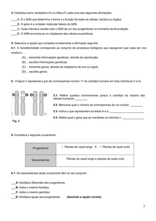 3- Classifica como verdadeira (V) ou falsa (F) cada uma das seguintes afirmações.

____A- É o ADN que determina a forma e a função de todas as células, tecidos ou órgãos.
____B- O gene é a unidade molecular básica do ADN.
____C- Cada indivíduo recebe todo o ADN de um dos progenitores no momento da fecundação.
____D- O ADN encontra-se no citoplasma das células eucarióticas.


4- Seleciona a opção que completa corretamente a afirmação seguinte.
4.1- A hereditariedade corresponde ao conjunto de processos biológicos que asseguram que cada ser vivo
receba e …
          (A) …transmita informações genéticas, através da reprodução.
          (B) …escolha informações genéticas.
          (C) …transmita genes, através do citoplasma do ovo ou zigoto.
          (D) …escolha genes.


5- A figura 3 representa o par de cromossomas número 11 do cariótipo humano em dois indivíduos (I e II).




                                  5.1- Refere quantos cromossomas possui o cariótipo da maioria das
                                  células humanas. ________

                                  5.2- Menciona qual o número de cromossomas de um ovócito. ________

                                  5.3- Indica o que representam as letras A e a. ______________________

                                  5.4- Refere qual o gene que se manifesta no indivíduo I. ______________
 Fig. 3




6- Considera o seguinte cruzamento:



                  Progenitores             ♀ Plantas de caule longo X ♂ Plantas de caule curto



                 Descendentes                  Plantas de caule longo e plantas de caule curto




6.1- Os descendentes deste cruzamento têm no seu conjunto:


___A- fenótipos diferentes dos progenitores.
___B- todos o mesmo fenótipo.
___C- todos o mesmo genótipo.
___D- fenótipos iguais aos progenitores.       (Assinala a opção correta)


                                                                                                           2
 