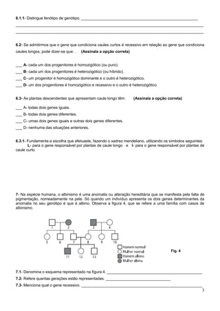 6.1.1- Distingue fenótipo de genótipo. ______________________________________________________
_______________________________________________________________________________________
_______________________________________________________________________________________


6.2- Se admitirmos que o gene que condiciona caules curtos é recessivo em relação ao gene que condiciona
caules longos, pode dizer-se que: .   (Assinala a opção correta)


___ A- cada um dos progenitores é homozigótico (ou puro).
___ B- cada um dos progenitores é heterozigótico (ou híbrido).
___ C- um progenitor é homozigótico dominante e o outro é heterozigótico.
___ D- um dos progenitores é homozigótico e recessivo e o outro é heterozigótico


6.3- As plantas descendentes que apresentam caule longo têm:       (Assinala a opção correta)

___ A- todas dois genes iguais.
___ B- todas dois genes diferentes.
___ C- umas dois genes iguais e outras dois genes diferentes.
___ D- nenhuma das situações anteriores.


6.3.1- Fundamenta a escolha que efetuaste, fazendo o xadrez mendeliano, utilizando os símbolos seguintes:
       L- para o gene responsável por plantas de caule longo e l- para o gene responsável por plantas de
caule curto




7- Na espécie humana, o albinismo é uma anomalia ou alteração hereditária que se manifesta pela falta de
pigmentação, nomeadamente na pele. Só quando um indivíduo apresenta os dois genes determinantes da
anomalia no seu genótipo é que é albino. Observa a figura 4, que se refere a uma família com casos de
albinismo.




                                                                                       Fig. 4




7.1- Denomina o esquema representado na figura 4. ____________________________________________
7.2- Refere quantas gerações estão representadas. ______________________________
7.3- Menciona qual o gene recessivo. ________________________________________________________
                                                                                                       3
 