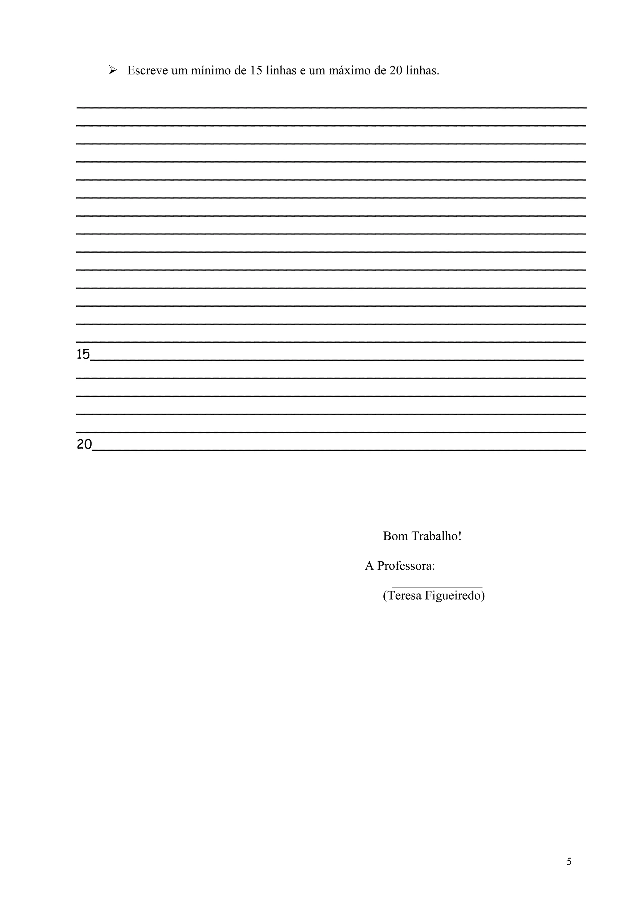  Escreve um mínimo de 15 linhas e um máximo de 20 linhas.
_______________________________________________________________
_______________________________________________________________
_______________________________________________________________
_______________________________________________________________
_______________________________________________________________
_______________________________________________________________
_______________________________________________________________
_______________________________________________________________
_______________________________________________________________
_______________________________________________________________
_______________________________________________________________
_______________________________________________________________
_______________________________________________________________
_______________________________________________________________
15_____________________________________________________________
_______________________________________________________________
_______________________________________________________________
_______________________________________________________________
_______________________________________________________________
20_____________________________________________________________
Bom Trabalho!
A Professora:
______________
(Teresa Figueiredo)
5
 