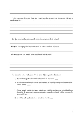 _____________________________________________________________
_____________________________________________________________
2.2 A partir de elementos do texto, tenta responder às quatro perguntas que referiste na
questão anterior.
____________________________________________________________________________
____________________________________________________________________________
____________________________________________________________________________
____________________________________________________________________________
3. Que nome atribuis aos segundo e terceiro parágrafos desta notícia?
____________________________________________________________________________
3.1 Quais são as perguntas a que esta parte da notícia tenta dar resposta?
____________________________________________________________________________
3.2 Gostavas que esta notícia saísse num jornal real? Porquê?
____________________________________________________________________________
____________________________________________________________________________
____________________________________________________________________________
____________________________________________________________________________
____________________________________________________________________________
4. Classifica como verdadeiras (V) ou falsas (F) as seguintes afirmações:
a) O jornalismo pode ser escrito, radiofónico ou televisivo. ____
b) O jornalista não tem que ter um bom domínio da língua porque pode sempre contar
com o revisor. ____
c) Numa notícia em que esteja em questão um conflito entre pessoas ou instituições, o
jornalista deve ouvir apenas uma das partes, para não confundir o leitor com versões
contraditórias. _____
d) A publicidade ajuda a tornar o jornal mais barato. ___
2
 