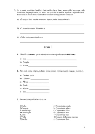 5. Às vezes os jornalistas da rádio e da televisão dizem frases sem sentido, ou porque estão
desatentos ou porque estão, na altura em que dão a notícia, sujeitos a alguma tensão.
Reescreve as frases abaixo de modo a tornarem-se logicamente correctas.
a) «É trágico! Está a arder uma vasta área de pinhal de eucaliptos!»
___________________________________________________________________
b) «O assassino matou 30 mortos.»
___________________________________________________________________
c) «Estão zero graus negativos.»
___________________________________________________________________
Grupo II
1. Classifica os nomes que te são apresentados segundo as suas subclasses.
a) casa ____________________________________________________
b) Peniche __________________________________________________
c) beleza ___________________________________________________
2. Para cada nome próprio, indica o nome comum correspondente (segue o exemplo).
a) Camões: poeta
b) Coimbra: ___________________
c) África: _____________________
d) Brasil: ______________________
e) Mozart: _____________________
f) Sol: ________________________
3. Faz as correspondências correctas:
1.Cacho a) Conjunto de estrelas
2.Cardume b) Conjunto de peixes
3.Arquipélago c) Conjunto de vides
4.Constelação d) Conjunto de bois
5.Junta e) Conjunto de cães
6.Vinha f) Conjunto de bananas ou uvas
7.Matilha g) Conjunto de ilhas
3
 