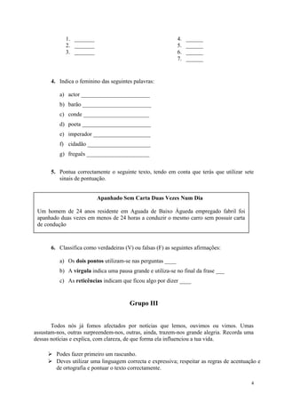 1. _______
2. _______
3. _______
4. ______
5. ______
6. ______
7. ______
4. Indica o feminino das seguintes palavras:
a) actor ________________________
b) barão ________________________
c) conde _______________________
d) poeta ________________________
e) imperador ____________________
f) cidadão ______________________
g) freguês ______________________
5. Pontua correctamente o seguinte texto, tendo em conta que terás que utilizar sete
sinais de pontuação.
6. Classifica como verdadeiras (V) ou falsas (F) as seguintes afirmações:
a) Os dois pontos utilizam-se nas perguntas ____
b) A vírgula indica uma pausa grande e utiliza-se no final da frase ___
c) As reticências indicam que ficou algo por dizer ____
Grupo III
Todos nós já fomos afectados por notícias que lemos, ouvimos ou vimos. Umas
assustam-nos, outras surpreendem-nos, outras, ainda, trazem-nos grande alegria. Recorda uma
dessas notícias e explica, com clareza, de que forma ela influenciou a tua vida.
 Podes fazer primeiro um rascunho.
 Deves utilizar uma linguagem correcta e expressiva; respeitar as regras de acentuação e
de ortografia e pontuar o texto correctamente.
4
Apanhado Sem Carta Duas Vezes Num Dia
Um homem de 24 anos residente em Aguada de Baixo Águeda empregado fabril foi
apanhado duas vezes em menos de 24 horas a conduzir o mesmo carro sem possuir carta
de condução
 
