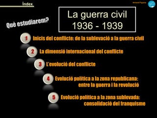 Armand Figuera
     Índex


                              La guerra civil
                              La guerra civil
Què estudiarem?
                               1936 - 1939
                               1936 - 1939
      1      Inicis del conflicte: de la sublevació a la guerra civil

          2     La dimensió internacional del conflicte

                3 L’evolució del conflicte

                    4   Evolució política a la zona republicana:
                                   entre la guerra i la revolució

                        5   Evolució política a la zona sublevada:
                                       consolidació del franquisme
 