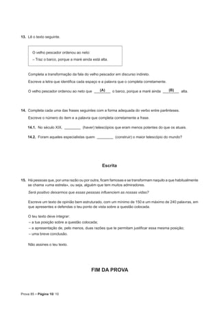 Prova 85 • Página 10/ 10
13.  Lê o texto seguinte.
O velho pescador ordenou ao neto:
– Traz o barco, porque a maré ainda está alta.
Completa a transformação da fala do velho pescador em discurso indireto.
Escreve a letra que identifica cada espaço e a palavra que o completa corretamente.
O velho pescador ordenou ao neto que o barco, porque a maré ainda alta.
14.  Completa cada uma das frases seguintes com a forma adequada do verbo entre parênteses.
Escreve o número do item e a palavra que completa corretamente a frase.
14.1.  No século XIX, (haver) telescópios que eram menos potentes do que os atuais.
14.2.  Foram aqueles especialistas quem (construir) o maior telescópio do mundo?
Escrita
15.  Há pessoas que, por uma razão ou por outra, ficam famosas e se transformam naquilo a que habitualmente
se chama «uma estrela», ou seja, alguém que tem muitos admiradores.
Será positivo deixarmos que essas pessoas influenciem as nossas vidas?
Escreve um texto de opinião bem estruturado, com um mínimo de 150 e um máximo de 240 palavras, em
que apresentes e defendas o teu ponto de vista sobre a questão colocada.
O teu texto deve integrar:
– a tua posição sobre a questão colocada;
– a apresentação de, pelo menos, duas razões que te permitam justificar essa mesma posição;
– uma breve conclusão.
Não assines o teu texto.
FIM DA PROVA
(A) (B)
 