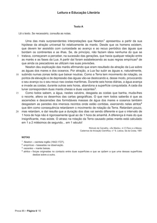 Prova 85 • Página 4/ 10
Leitura e Educação Literária
Texto A
Lê o texto. Se necessário, consulta as notas.
5
10
15
20
Uma das mais surpreendentes interpretações que Newton1 apresentou a partir da sua
hipótese da atração universal foi relativamente às marés. Desde que os homens existem,
que devem ter assistido com curiosidade ao avanço e ao recuo periódico das águas que
bordam os continentes e as ilhas. Se, de princípio, não faziam ideia nenhuma do que se
tratava, começaram a perceber, na sucessão das gerações, que havia qualquer relação entre
as marés e as fases da Lua. A partir daí foram estabelecendo as suas regras empíricas2 de
que ainda os pescadores se utilizam nas suas previsões.
Newton deu explicação das marés afirmando que eram resultado da atração da Lua sobre
as águas dos mares e dos oceanos. Por atração, a Lua faz subir as águas e, naturalmente,
subindo numas zonas terão que baixar noutras. Como a Terra tem movimento de rotação, os
pontos de elevação e de depressão das águas vão-se deslocando e, desse modo, provocando
o seu avanço ou o seu recuo nas costas marítimas. Durante seis horas diárias, a água avança
e invade as costas; durante outras seis horas, abandona a superfície conquistada. A cada dia
lunar correspondem duas marés cheias e duas vazantes3.
Como todos sabem, a água, nestes vaivéns, desgasta as costas que banha, muda-lhes
o recorte, altera os desenhos das cartas geográficas. O que nem todos saberão é que as
ascensões e descensões das formidáveis massas de água dos mares e oceanos também
desgastam as paredes dos imensos recintos onde estão contidas, exercendo nelas atritos4
que têm como consequência retardarem o movimento de rotação da Terra. Retardam pouco,
mas retardam, e daí resulta que a duração dos dias vai sendo diferente e que o intervalo de
1 hora de hoje não é rigorosamente igual ao de 1 hora de amanhã. A diferença é mais do que
insignificante, mas existe. O atraso na rotação da Terra causado pelas marés está calculado
em 1 a 2 milésimos de segundo... em 1 século!
Rómulo de Carvalho, «As Marés», in O Peso e a Massa,
Cadernos de Iniciação Científica, n.º 8, Lisboa, Sá da Costa, 1981
NOTAS
1  Newton – cientista inglês (1642-1727).
2  empíricas – baseadas na observação.
3  vazantes – marés baixas.
4  atritos – forças originadas no contacto entre duas superfícies e que se opõem a que uma dessas superfícies
deslize sobre a outra.
 