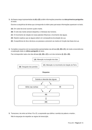 Prova 85 • Página 5/ 10
3.  As frases a seguir apresentadas de (A) a (E) contêm informações presentes nos dois primeiros parágrafos
do texto.
Escreve a sequência de letras que corresponde à ordem pela qual essas informações aparecem no texto.
 (A) Em cada dia lunar ocorrem quatro marés.
 (B) O ciclo das marés sempre despertou o interesse dos homens.
 (C) O movimento de rotação do nosso planeta influencia o movimento das águas.
 (D) Newton explicou que as águas sobem em consequência da atração da Lua.
 (E) A experiência do dia a dia levou as pessoas a preverem as marés em função das fases da Lua.
4.  Completa o esquema com as expressões apresentadas nas alíneas (A), (B) e (C), de modo a reconstituíres
a explicação dada no último parágrafo do texto.
Faz corresponder cada uma das alíneas (A), (B) e (C) a um dos números (I), (II) e (III).
Esquema
Subida e descida das águas
Atrito nas rochas (I)
(II)
(III)
5.  Transcreve, de entre as linhas 16 a 23, a expressão que define o sentido da palavra «marés».
Não te esqueças de respeitar as regras de transcrição.
(A) Alteração na duração dos dias
(C) Alteração no movimento de rotação da Terra
(B) Desgaste das paredes
 