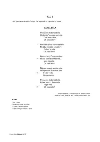 Prova 85 • Página 6/ 10
Texto B
Lê o poema de Almeida Garrett. Se necessário, consulta as notas.
BARCA BELA
5
10
15
20
Pescador da barca bela,
Onde vás1 pescar com ela,
Que é tão bela,
Oh pescador?
Não vês que a última estrela
No céu nublado se vela2?
Colhe3 a vela,
Oh pescador!
Deita o lanço4 com cautela,
Que a sereia canta bela...
Mas cautela,
Oh pescador!
Não se enrede a rede nela,
Que perdido é remo e vela
Só de vê-la,
Oh pescador.
Pescador da barca bela,
Inda é tempo, foge dela,
Foge dela
Oh pescador!
Flores sem Fruto e Folhas Caídas de Almeida Garrett,
edição de Paula Morão, 4.ª ed., Lisboa, Comunicação, 1987
NOTAS
1 vás – vais.
2 vela – encobre; esconde.
3 Colhe – recolhe; baixa.
4 Deita o lanço – lança a rede.
 