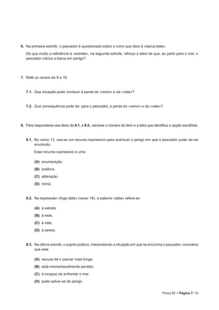 Prova 85 • Página 7/ 10
6.  Na primeira estrofe, o pescador é questionado sobre o rumo que dará à «barca bela».
De que modo a referência à «estrela», na segunda estrofe, reforça a ideia de que, ao partir para o mar, o
pescador coloca a barca em perigo?
7.  Relê os versos de 9 a 16.
7.1.  Que situação pode conduzir à perda do «remo» e da «vela»?
7.2.  Que consequência pode ter, para o pescador, a perda do «remo» e da «vela»?
8.  Para responderes aos itens de 8.1. a 8.5., escreve o número do item e a letra que identifica a opção escolhida.
8.1.  No verso 13, usa-se um recurso expressivo para acentuar o perigo em que o pescador pode ver-se
envolvido.
Esse recurso expressivo é uma
 (A) enumeração.
 (B) anáfora.
 (C) aliteração.
 (D) ironia.
8.2.  Na expressão «foge dela» (verso 18), a palavra «dela» refere-se
 (A) à estrela.
 (B) à rede.
 (C) à vela.
 (D) à sereia.
8.3.  Na última estrofe, o sujeito poético, interpretando a situação em que se encontra o pescador, considera
que este
 (A) escusa de ir pescar mais longe.
 (B) está irremediavelmente perdido.
 (C) é incapaz de enfrentar o mar.
 (D) pode salvar-se do perigo.
 