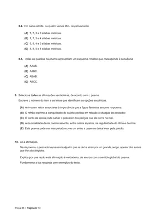 Prova 85 • Página 8/ 10
8.4.  Em cada estrofe, os quatro versos têm, respetivamente,
 (A) 7, 7, 3 e 3 sílabas métricas.
 (B) 7, 7, 3 e 4 sílabas métricas.
 (C) 8, 8, 4 e 3 sílabas métricas.
 (D) 8, 8, 5 e 4 sílabas métricas.
8.5.  Todas as quadras do poema apresentam um esquema rimático que corresponde à sequência
 (A) AAAB.
 (B) AABC.
 (C) ABAB.
 (D) ABCC.
9.  Seleciona todas as afirmações verdadeiras, de acordo com o poema.
Escreve o número do item e as letras que identificam as opções escolhidas.
 (A) A rima em «ela» associa-se à importância que a figura feminina assume no poema.
 (B) O refrão exprime a tranquilidade do sujeito poético em relação à situação do pescador.
 (C) O canto da sereia pode salvar o pescador dos perigos que ele corre no mar.
 (D) A musicalidade deste poema assenta, entre outros aspetos, na regularidade do ritmo e da rima.
 (E) Este poema pode ser interpretado como um aviso a quem se deixa levar pela paixão.
10.  Lê a afirmação.
Neste poema, o pescador representa alguém que se deixa atrair por um grande perigo, apesar dos avisos
que lhe são dirigidos.
Explica por que razão esta afirmação é verdadeira, de acordo com o sentido global do poema.
Fundamenta a tua resposta com exemplos do texto.
 