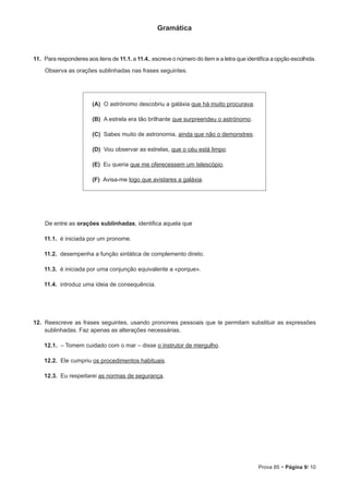 Prova 85 • Página 9/ 10
Gramática
11.  Para responderes aos itens de 11.1. a 11.4., escreve o número do item e a letra que identifica a opção escolhida.
Observa as orações sublinhadas nas frases seguintes.
 (A) O astrónomo descobriu a galáxia que há muito procurava.
 (B) A estrela era tão brilhante que surpreendeu o astrónomo.
 (C) Sabes muito de astronomia, ainda que não o demonstres.
 (D) Vou observar as estrelas, que o céu está limpo.
 (E) Eu queria que me oferecessem um telescópio.
 (F) Avisa-me logo que avistares a galáxia.
De entre as orações sublinhadas, identifica aquela que
11.1.  é iniciada por um pronome.
11.2.  desempenha a função sintática de complemento direto.
11.3.  é iniciada por uma conjunção equivalente a «porque».
11.4.  introduz uma ideia de consequência.
12.  Reescreve as frases seguintes, usando pronomes pessoais que te permitam substituir as expressões
sublinhadas. Faz apenas as alterações necessárias.
12.1.  – Tomem cuidado com o mar – disse o instrutor de mergulho.
12.2.  Ele cumpriu os procedimentos habituais.
12.3.  Eu respeitarei as normas de segurança.
 
