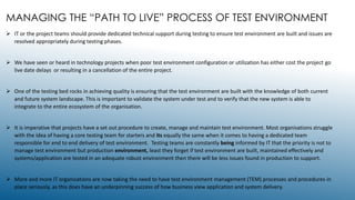 MANAGING THE “PATH TO LIVE” PROCESS OF TEST ENVIRONMENT
 IT or the project teams should provide dedicated technical support during testing to ensure test environment are built and issues are
resolved appropriately during testing phases.
 We have seen or heard in technology projects when poor test environment configuration or utilization has either cost the project go
live date delays or resulting in a cancellation of the entire project.
 One of the testing bed rocks in achieving quality is ensuring that the test environment are built with the knowledge of both current
and future system landscape. This is important to validate the system under test and to verify that the new system is able to
integrate to the entire ecosystem of the organisation.
 It is imperative that projects have a set out procedure to create, manage and maintain test environment. Most organisations struggle
with the idea of having a core testing team for starters and its equally the same when it comes to having a dedicated team
responsible for end to end delivery of test environment. Testing teams are constantly being informed by IT that the priority is not to
manage test environment but production environment, least they forget if test environment are built, maintained effectively and
systems/application are tested in an adequate robust environment then there will be less issues found in production to support.
 More and more IT organisations are now taking the need to have test environment management (TEM) processes and procedures in
place seriously, as this does have an underpinning success of how business view application and system delivery.
 