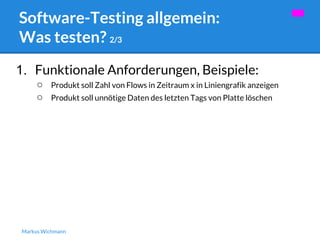 Software-Testing allgemein: 
Was testen? 2/3 
1. Funktionale Anforderungen, Beispiele: 
○ Produkt soll Zahl von Flows in Zeitraum x in Liniengrafik anzeigen 
○ Produkt soll unnötige Daten des letzten Tags von Platte löschen 
Markus Wichmann 
 
