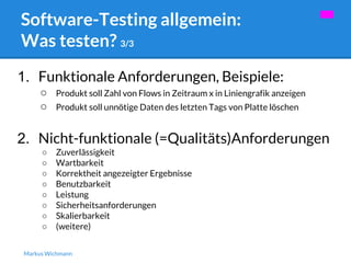 Software-Testing allgemein: 
Was testen? 3/3 
1. Funktionale Anforderungen, Beispiele: 
○ Produkt soll Zahl von Flows in Zeitraum x in Liniengrafik anzeigen 
○ Produkt soll unnötige Daten des letzten Tags von Platte löschen 
2. Nicht-funktionale (=Qualitäts)Anforderungen 
○ Zuverlässigkeit 
○ Wartbarkeit 
○ Korrektheit angezeigter Ergebnisse 
○ Benutzbarkeit 
○ Leistung 
○ Sicherheitsanforderungen 
○ Skalierbarkeit 
○ (weitere) 
Markus Wichmann 
 