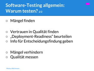 Software-Testing allgemein: 
Warum testen? 2/2 
○ Mängel finden 
○ Vertrauen in Qualität finden 
○ „Deployment-Readiness“ beurteilen 
○ Info für Entscheidungsfindung geben 
○ Mängel verhindern 
○ Qualität messen 
Markus Wichmann 
 