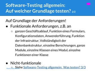Software-Testing allgemein: 
Auf welcher Grundlage testen? 2/2 
Auf Grundlage der Anforderungen! 
● Funktionale Anforderungen, z.B. an 
○ ganzen Geschäftsablauf, Funktion eines Formulars, 
Konfigurationsdaten, Anwenderführung, Funktion 
der Infrastruktur, Vollständigkeit der 
Datenbankstruktur, einzelne Berechnungen, ganze 
Module, einzelne Klassen eines Modul, einzelne 
Funktionen einer Klasse 
● Nicht-funktionale 
○ Siehe Software-Testing allgemein: Was testen? 3/3 Markus Wichmann 
 