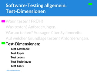 Software-Testing allgemein: 
Test-Dimensionen 
Wann testen? FRÜH! 
Was testen? Anforderungen. 
Warum testen? Aussagen über Systemreife. 
Auf welcher Grundlage testen? Anforderungen. 
Test-Dimensionen: 
Test-Methodik 
Test Types 
Test Levels 
Test Techniques 
Test Tools 
Markus Wichmann 
 