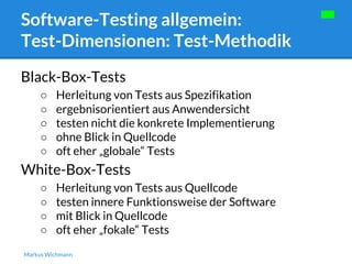 Software-Testing allgemein: 
Test-Dimensionen: Test-Methodik 
Black-Box-Tests 
○ Herleitung von Tests aus Spezifikation 
○ ergebnisorientiert aus Anwendersicht 
○ testen nicht die konkrete Implementierung 
○ ohne Blick in Quellcode 
○ oft eher „globale“ Tests 
White-Box-Tests 
○ Herleitung von Tests aus Quellcode 
○ testen innere Funktionsweise der Software 
○ mit Blick in Quellcode 
○ oft eher „fokale“ Tests 
Markus Wichmann 
 