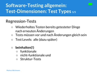 Software-Testing allgemein: 
Test-Dimensionen: Test Types 5/5 
Regression-Tests 
○ Wiederholtes Testen bereits getesteter Dinge 
nach erneuten Änderungen 
○ Tests müssen vor und nach Änderungen gleich sein 
○ Test Levels: alle (dazu später) 
○ beinhalten(!) 
○ funktionale 
○ nicht-funktionale und 
○ Struktur-Tests 
Markus Wichmann 
 