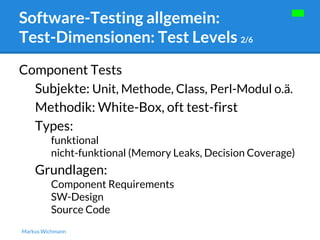 Software-Testing allgemein: 
Test-Dimensionen: Test Levels 2/6 
Component Tests 
Subjekte: Unit, Methode, Class, Perl-Modul o.ä. 
Methodik: White-Box, oft test-first 
Types: 
funktional 
nicht-funktional (Memory Leaks, Decision Coverage) 
Grundlagen: 
Component Requirements 
SW-Design 
Source Code 
Markus Wichmann 
 