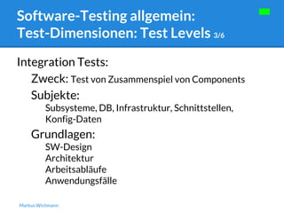 Software-Testing allgemein: 
Test-Dimensionen: Test Levels 3/6 
Integration Tests: 
Zweck: Test von Zusammenspiel von Components 
Subjekte: 
Subsysteme, DB, Infrastruktur, Schnittstellen, 
Konfig-Daten 
Grundlagen: 
SW-Design 
Architektur 
Arbeitsabläufe 
Anwendungsfälle 
Markus Wichmann 
 