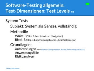Software-Testing allgemein: 
Test-Dimensionen: Test Levels 4/6 
System Tests 
Subjekt: System als Ganzes, vollständig 
Methodik: 
White-Box (z.B. Menüstruktur, Navigation) 
Black-Box (z.B. Entscheidungsbäume, „Geschäftsregeln“) 
Grundlagen: 
Anforderungen (siehe Software-Testing allgemein: Auf welcher Grundlage testen? 2/2) 
Anwendungsfälle 
Risikoanalysen 
Markus Wichmann 
 