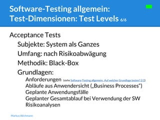 Software-Testing allgemein: 
Test-Dimensionen: Test Levels 6/6 
Acceptance Tests 
Subjekte: System als Ganzes 
Umfang: nach Risikoabwägung 
Methodik: Black-Box 
Grundlagen: 
Anforderungen (siehe Software-Testing allgemein: Auf welcher Grundlage testen? 2/2) 
Abläufe aus Anwendersicht („Business Processes“) 
Geplante Anwendungsfälle 
Geplanter Gesamtablauf bei Verwendung der SW 
Risikoanalysen 
Markus Wichmann 
 