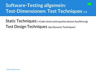 Software-Testing allgemein: 
Test-Dimensionen: Test Techniques 1/3 
Static Techniques (=Code-Untersuchung ohne dessen Ausführung) 
Test Design Techniques (aka Dynamic Techniques) 
Markus Wichmann 
 
