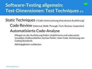 Software-Testing allgemein: 
Test-Dimensionen: Test Techniques 2/3 
Static Techniques (=Code-Untersuchung ohne dessen Ausführung) 
Code Review (Informal, Walk-Through, Tech. Review, Inspection) 
Automatisierte Code-Analyse 
Mängel vor der Ausführung finden: Undefinierte und unbenutzte 
Variablen, Endlosschleifen, Syntax-Fehler, toter Code, Verletzung von 
Coding Standards 
Abhängigkeiten aufdecken 
Markus Wichmann 
 