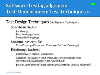 Software-Testing allgemein: 
Test-Dimensionen: Test Techniques 3/3 
Test Design Techniques (aka Dynamic Techniques) 
Spec-basierte, für 
Randwerte 
Entscheidungsbäume 
Zustands-Übergänge 
Struktur-basierte, für 
Code Coverage (Statement Coverage, Decision Coverage) 
Erfahrungs-basierte 
Exploratives Testen („Rumklicken“) 
Gezieltes Provozieren von Fehlern (Tester kennt spezifische 
(ehemalige) Schwachstellen der Anwendung) 
Erraten von Fehlern (Tester kennt Schwachstellen von SW allgemein) 
Markus Wichmann 
 